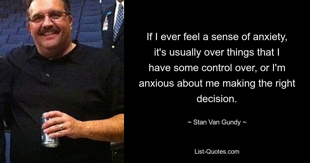 If I ever feel a sense of anxiety, it's usually over things that I have some control over, or I'm anxious about me making the right decision. — © Stan Van Gundy