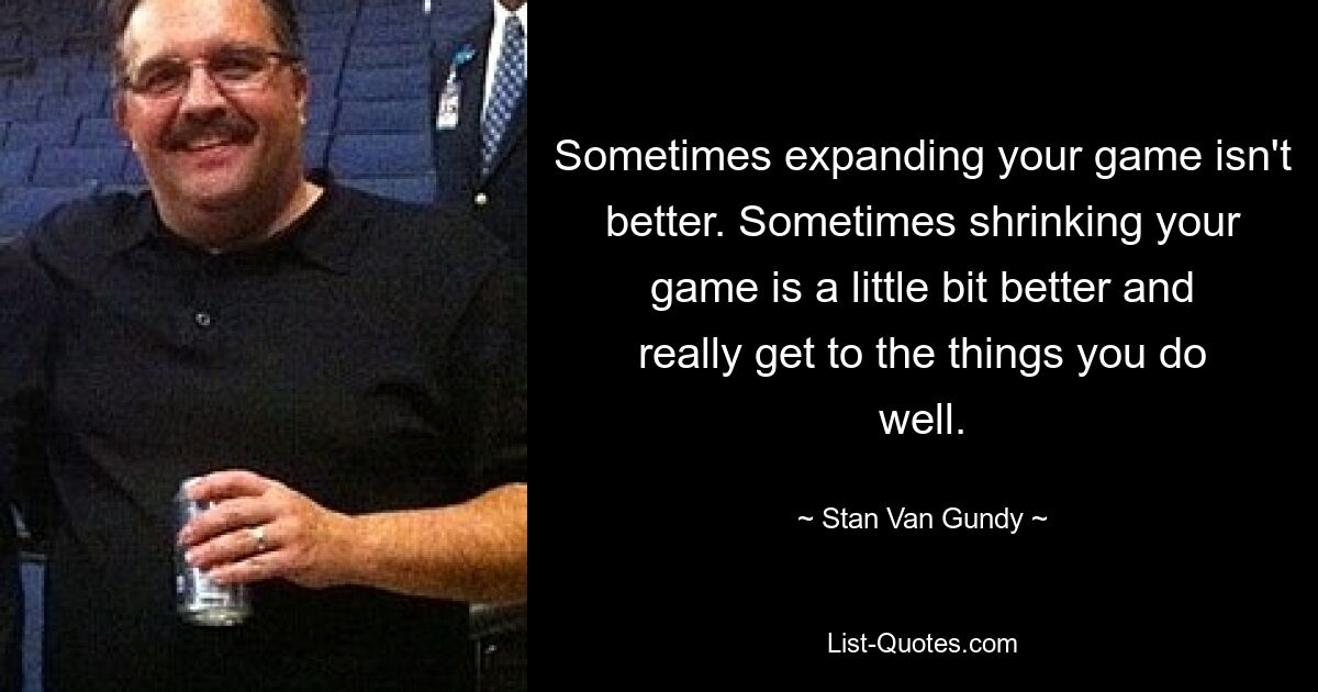 Sometimes expanding your game isn't better. Sometimes shrinking your game is a little bit better and really get to the things you do well. — © Stan Van Gundy