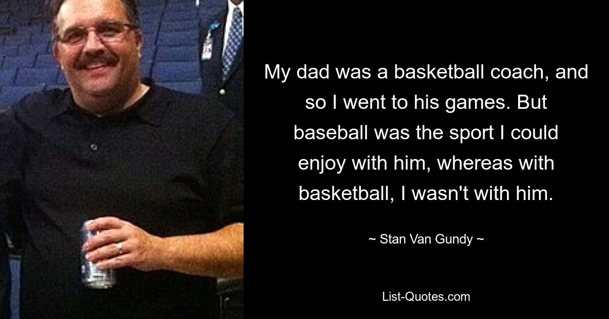 My dad was a basketball coach, and so I went to his games. But baseball was the sport I could enjoy with him, whereas with basketball, I wasn't with him. — © Stan Van Gundy