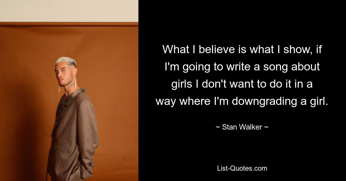 What I believe is what I show, if I'm going to write a song about girls I don't want to do it in a way where I'm downgrading a girl. — © Stan Walker