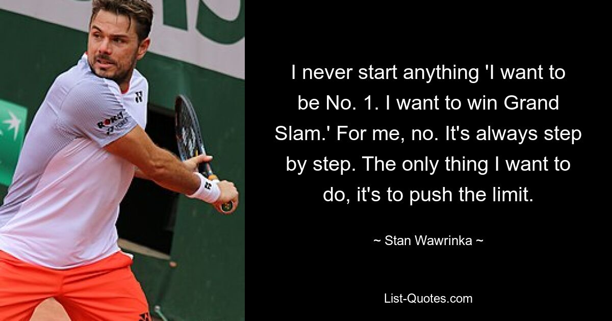 I never start anything 'I want to be No. 1. I want to win Grand Slam.' For me, no. It's always step by step. The only thing I want to do, it's to push the limit. — © Stan Wawrinka