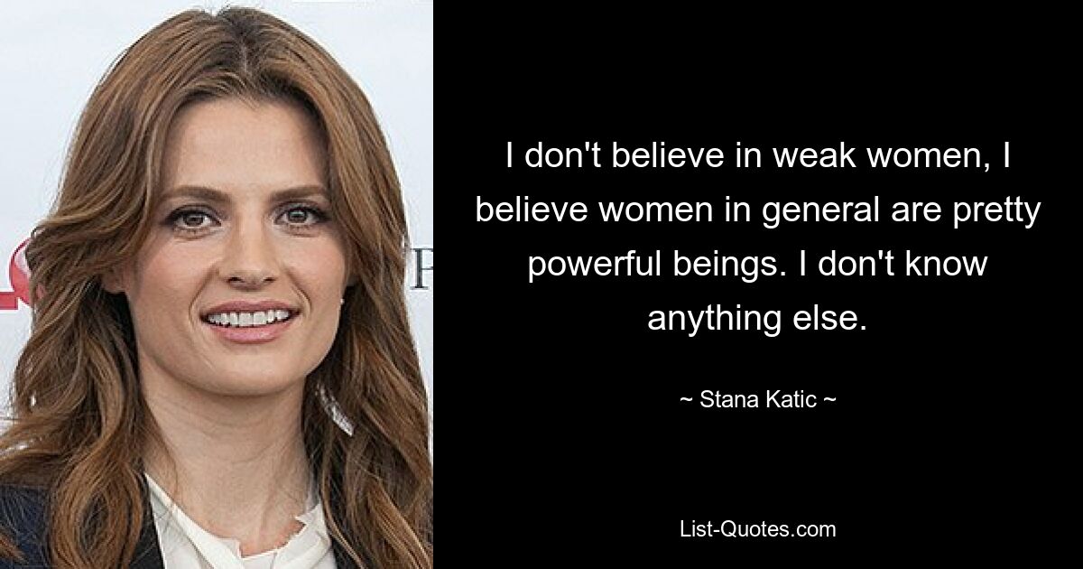 I don't believe in weak women, I believe women in general are pretty powerful beings. I don't know anything else. — © Stana Katic