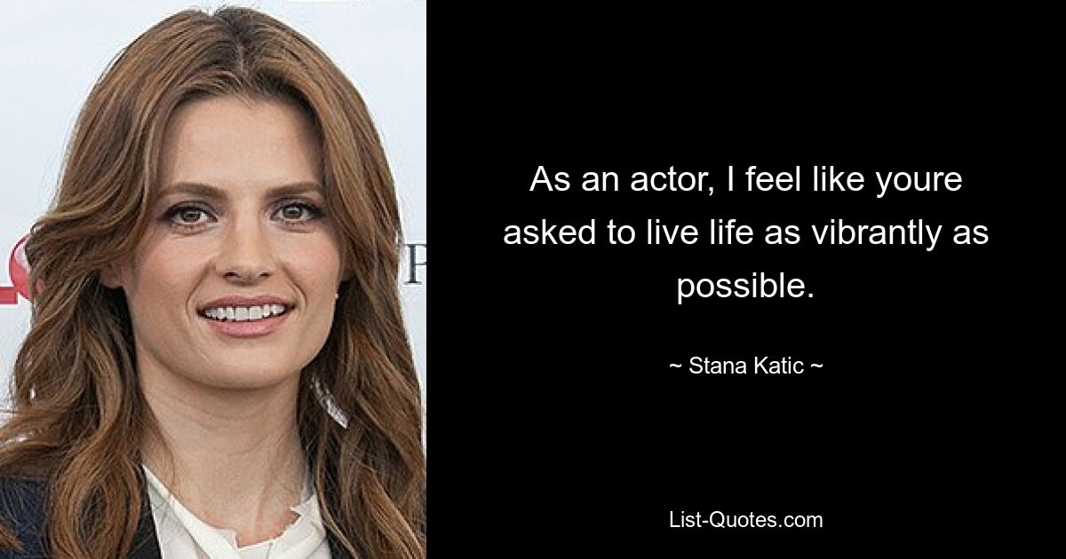 As an actor, I feel like youre asked to live life as vibrantly as possible. — © Stana Katic