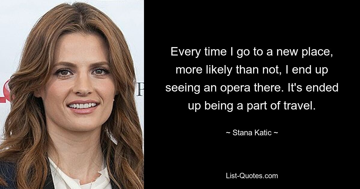 Every time I go to a new place, more likely than not, I end up seeing an opera there. It's ended up being a part of travel. — © Stana Katic