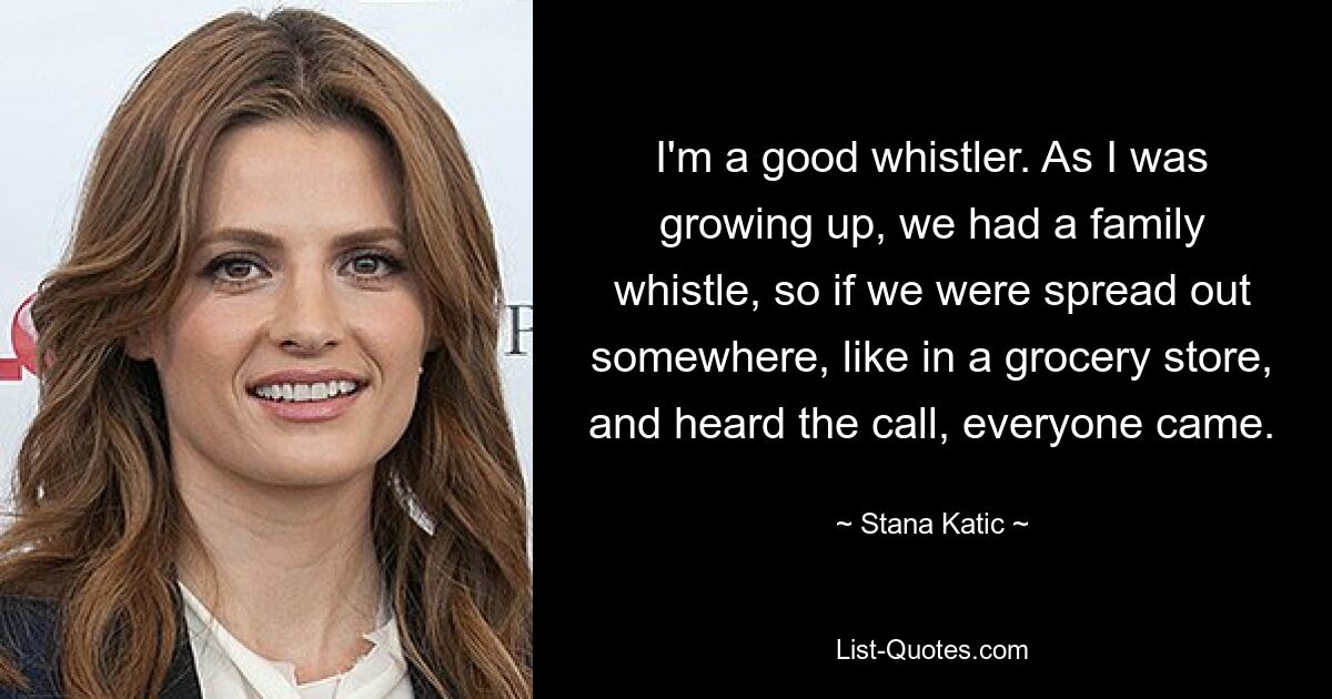 I'm a good whistler. As I was growing up, we had a family whistle, so if we were spread out somewhere, like in a grocery store, and heard the call, everyone came. — © Stana Katic