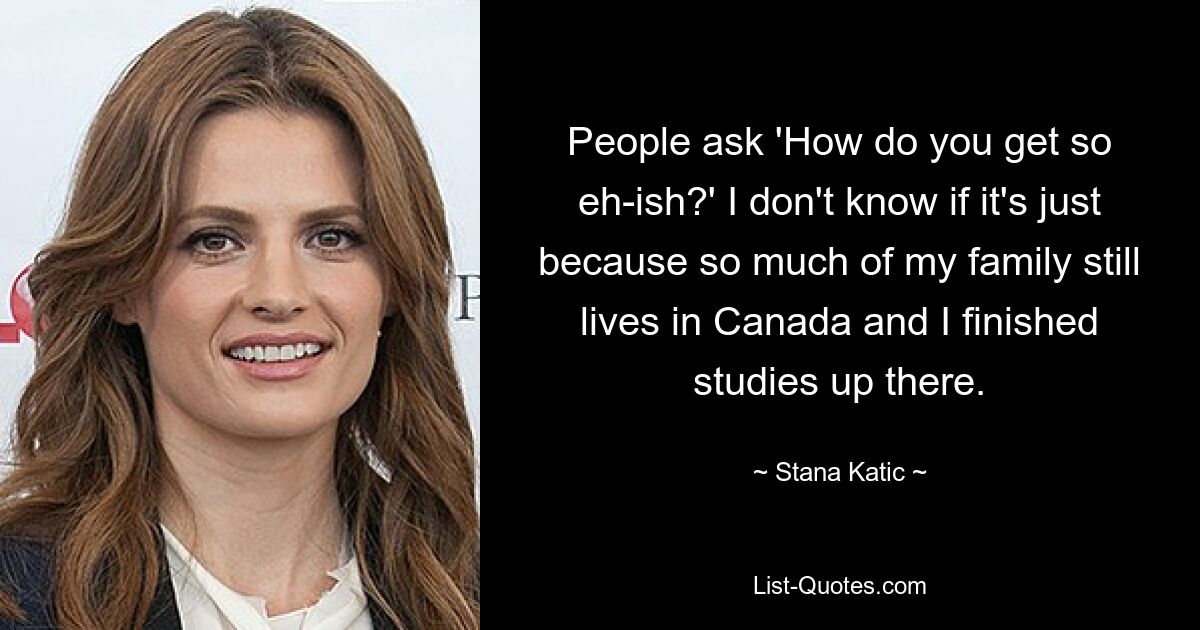 People ask 'How do you get so eh-ish?' I don't know if it's just because so much of my family still lives in Canada and I finished studies up there. — © Stana Katic