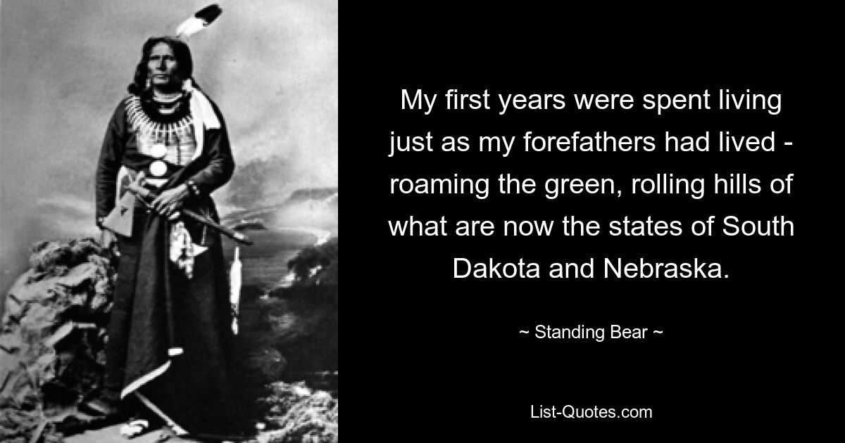 My first years were spent living just as my forefathers had lived - roaming the green, rolling hills of what are now the states of South Dakota and Nebraska. — © Standing Bear