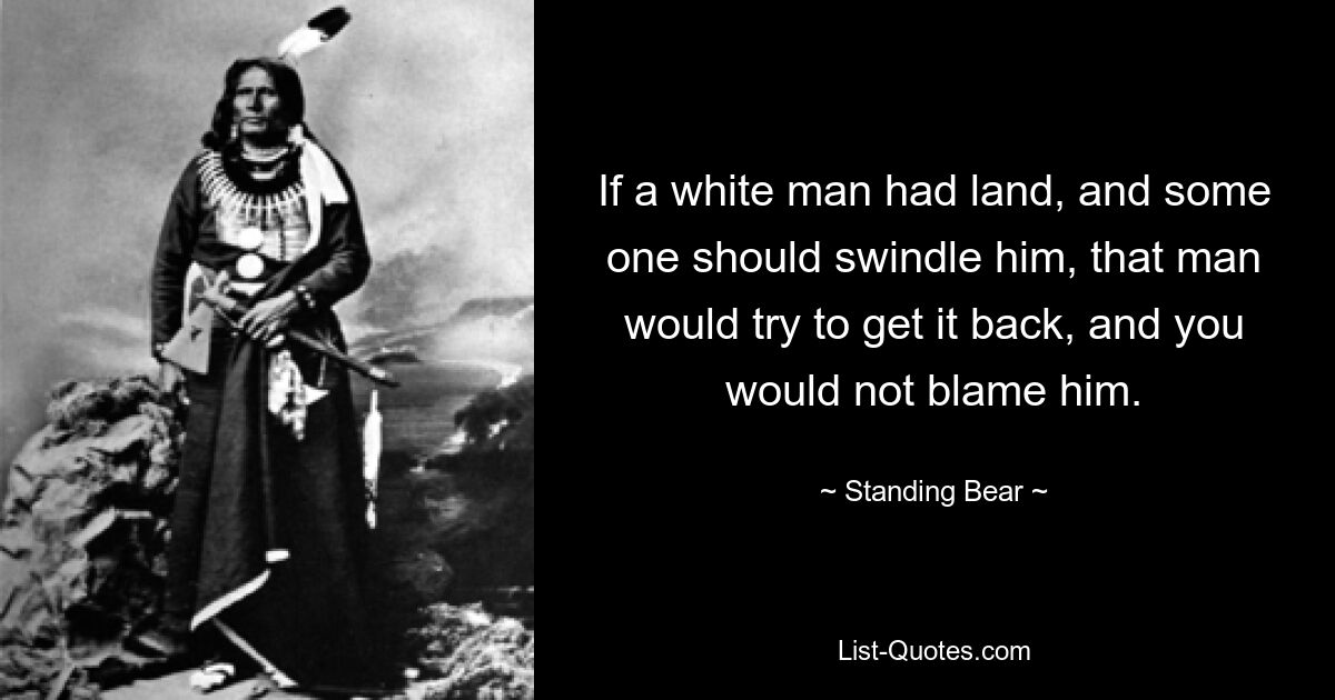 If a white man had land, and some one should swindle him, that man would try to get it back, and you would not blame him. — © Standing Bear