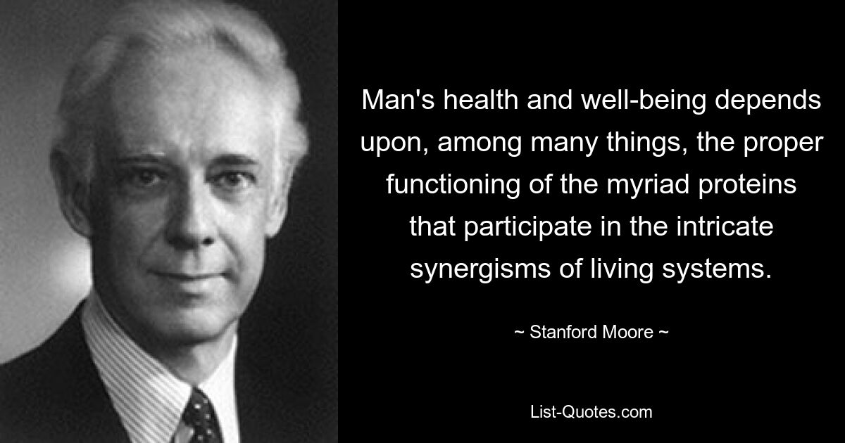 Man's health and well-being depends upon, among many things, the proper functioning of the myriad proteins that participate in the intricate synergisms of living systems. — © Stanford Moore