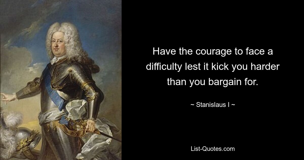 Have the courage to face a difficulty lest it kick you harder than you bargain for. — © Stanislaus I