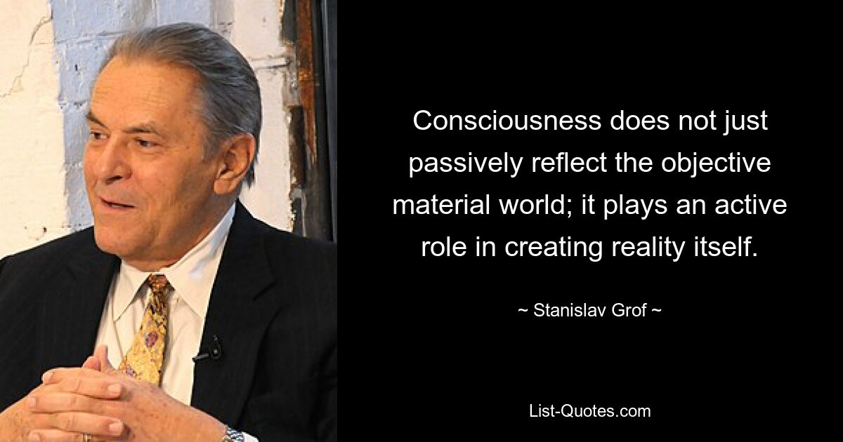 Consciousness does not just passively reflect the objective material world; it plays an active role in creating reality itself. — © Stanislav Grof