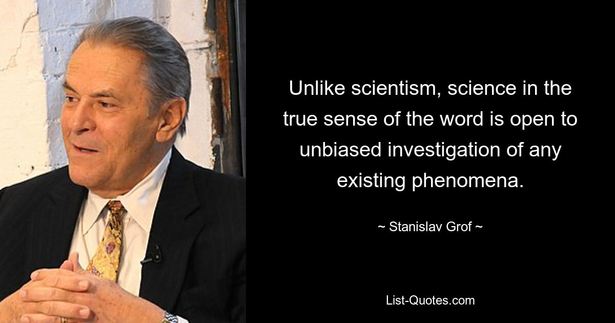 Unlike scientism, science in the true sense of the word is open to unbiased investigation of any existing phenomena. — © Stanislav Grof