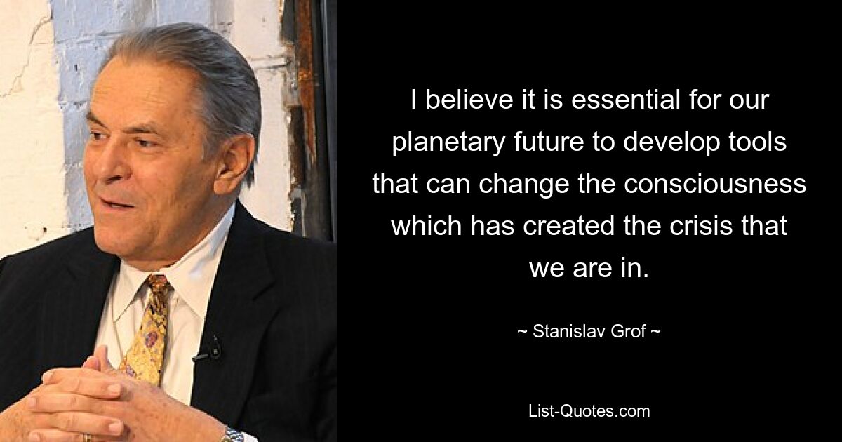Я считаю, что для нашего планетарного будущего крайне важно разработать инструменты, которые смогут изменить сознание, которое создало кризис, в котором мы находимся. — © Станислав Гроф
