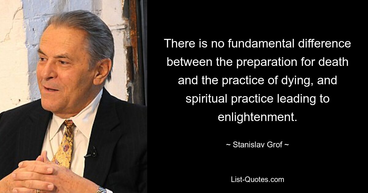 There is no fundamental difference between the preparation for death and the practice of dying, and spiritual practice leading to enlightenment. — © Stanislav Grof