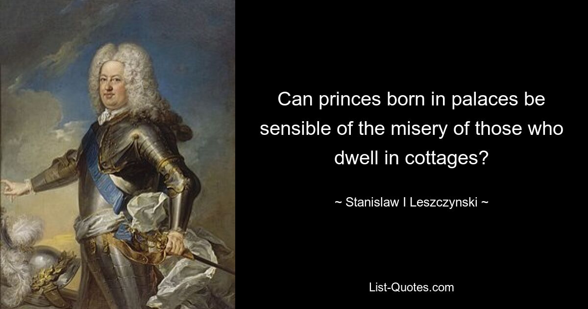 Can princes born in palaces be sensible of the misery of those who dwell in cottages? — © Stanislaw I Leszczynski