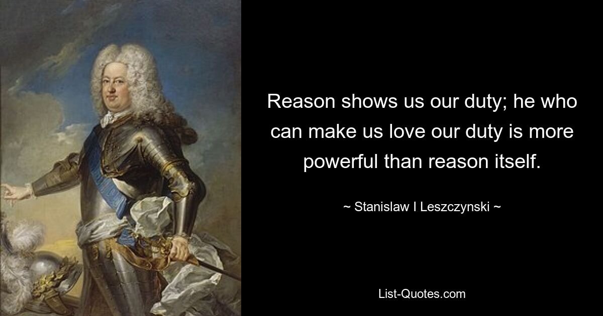 Reason shows us our duty; he who can make us love our duty is more powerful than reason itself. — © Stanislaw I Leszczynski