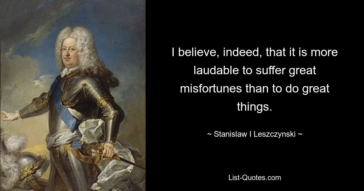 I believe, indeed, that it is more laudable to suffer great misfortunes than to do great things. — © Stanislaw I Leszczynski