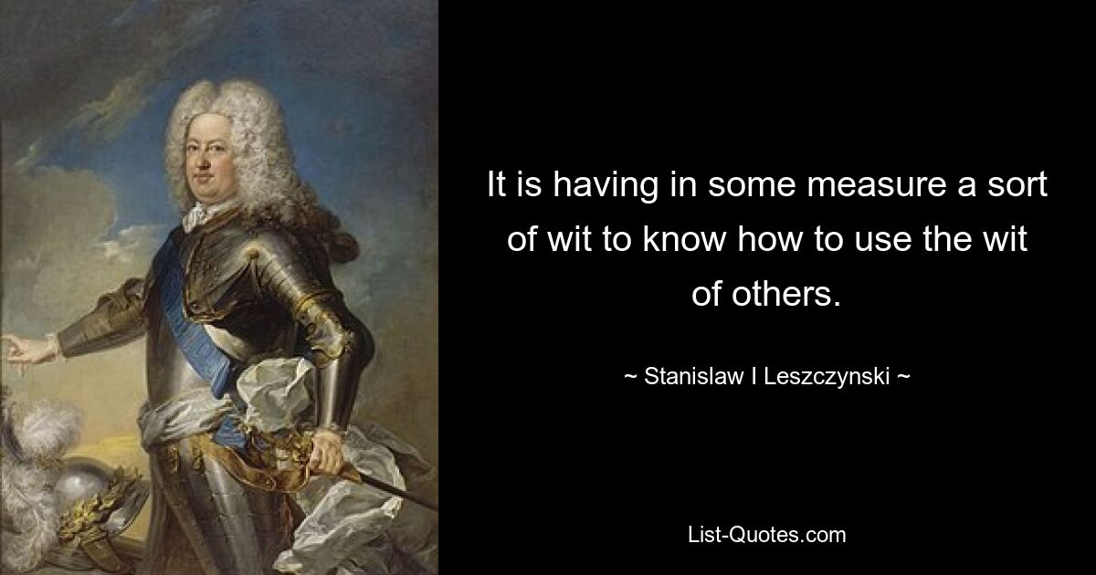 It is having in some measure a sort of wit to know how to use the wit of others. — © Stanislaw I Leszczynski