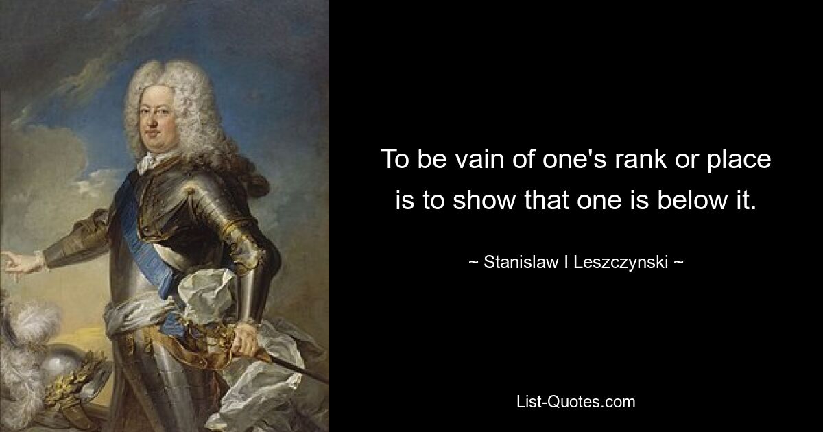 To be vain of one's rank or place is to show that one is below it. — © Stanislaw I Leszczynski