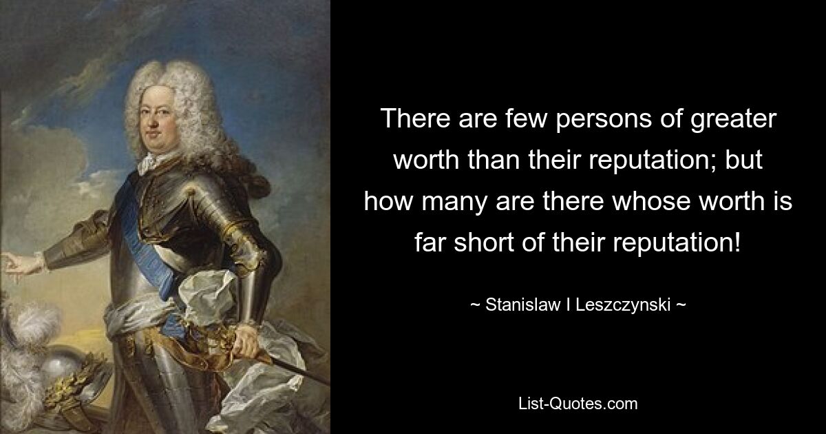 There are few persons of greater worth than their reputation; but how many are there whose worth is far short of their reputation! — © Stanislaw I Leszczynski