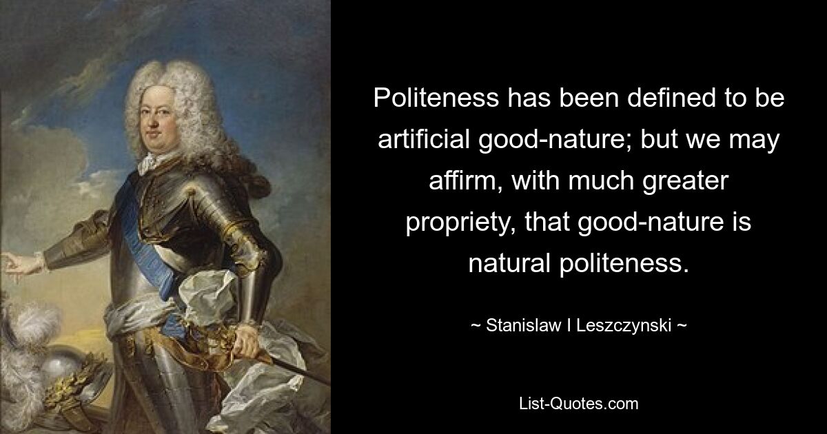 Politeness has been defined to be artificial good-nature; but we may affirm, with much greater propriety, that good-nature is natural politeness. — © Stanislaw I Leszczynski