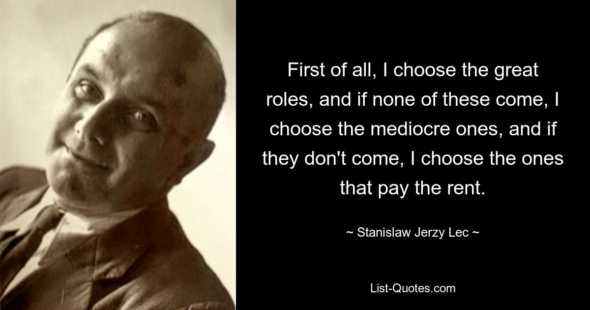 First of all, I choose the great roles, and if none of these come, I choose the mediocre ones, and if they don't come, I choose the ones that pay the rent. — © Stanislaw Jerzy Lec