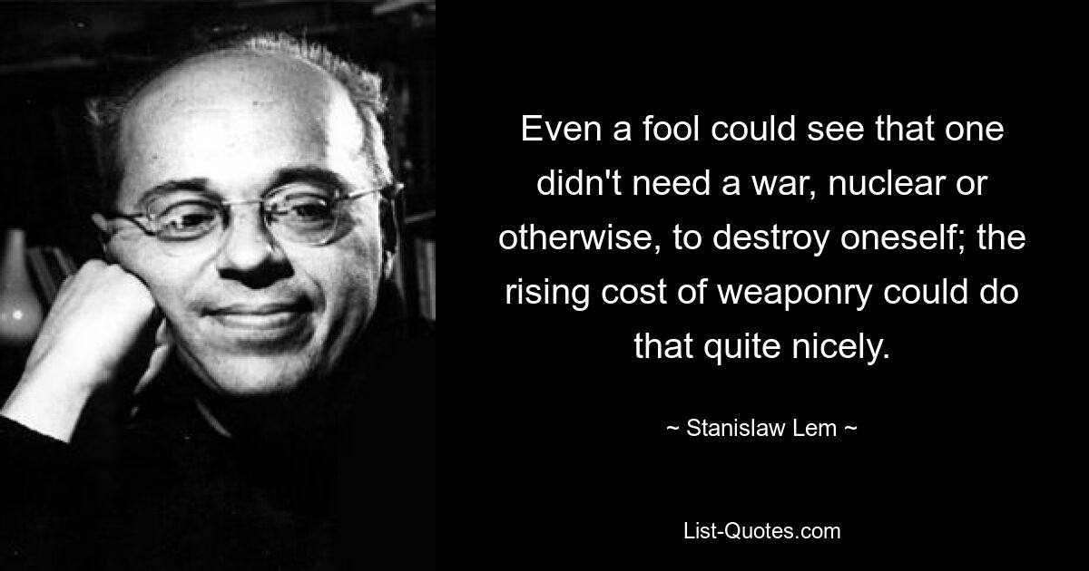 Even a fool could see that one didn't need a war, nuclear or otherwise, to destroy oneself; the rising cost of weaponry could do that quite nicely. — © Stanislaw Lem