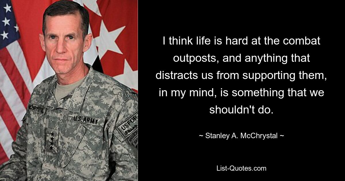 I think life is hard at the combat outposts, and anything that distracts us from supporting them, in my mind, is something that we shouldn't do. — © Stanley A. McChrystal