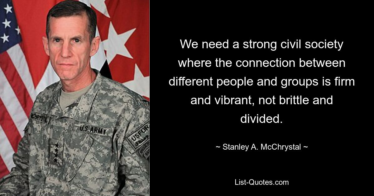 We need a strong civil society where the connection between different people and groups is firm and vibrant, not brittle and divided. — © Stanley A. McChrystal