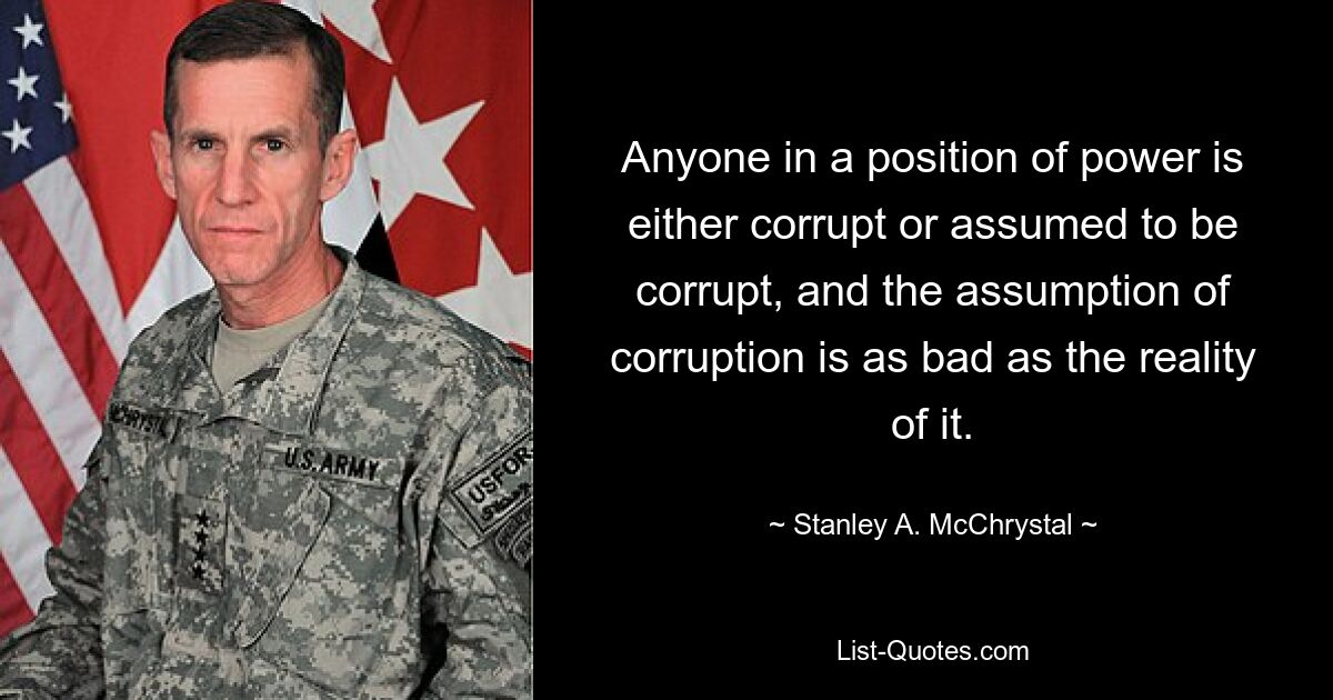 Anyone in a position of power is either corrupt or assumed to be corrupt, and the assumption of corruption is as bad as the reality of it. — © Stanley A. McChrystal