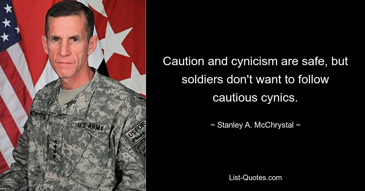 Caution and cynicism are safe, but soldiers don't want to follow cautious cynics. — © Stanley A. McChrystal