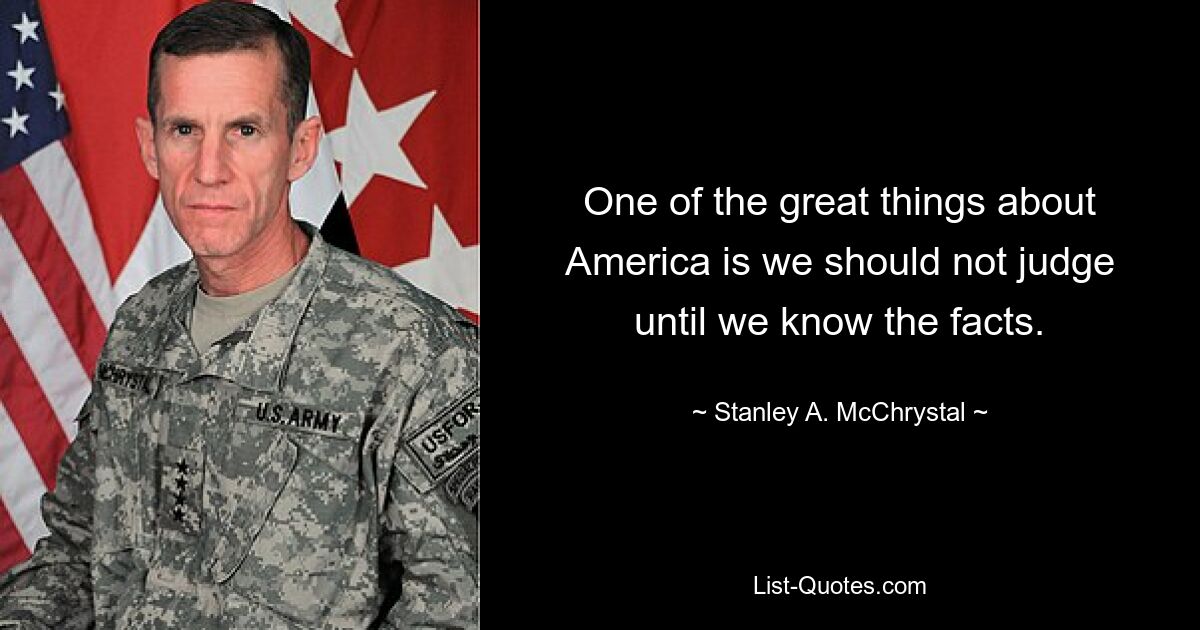 One of the great things about America is we should not judge until we know the facts. — © Stanley A. McChrystal