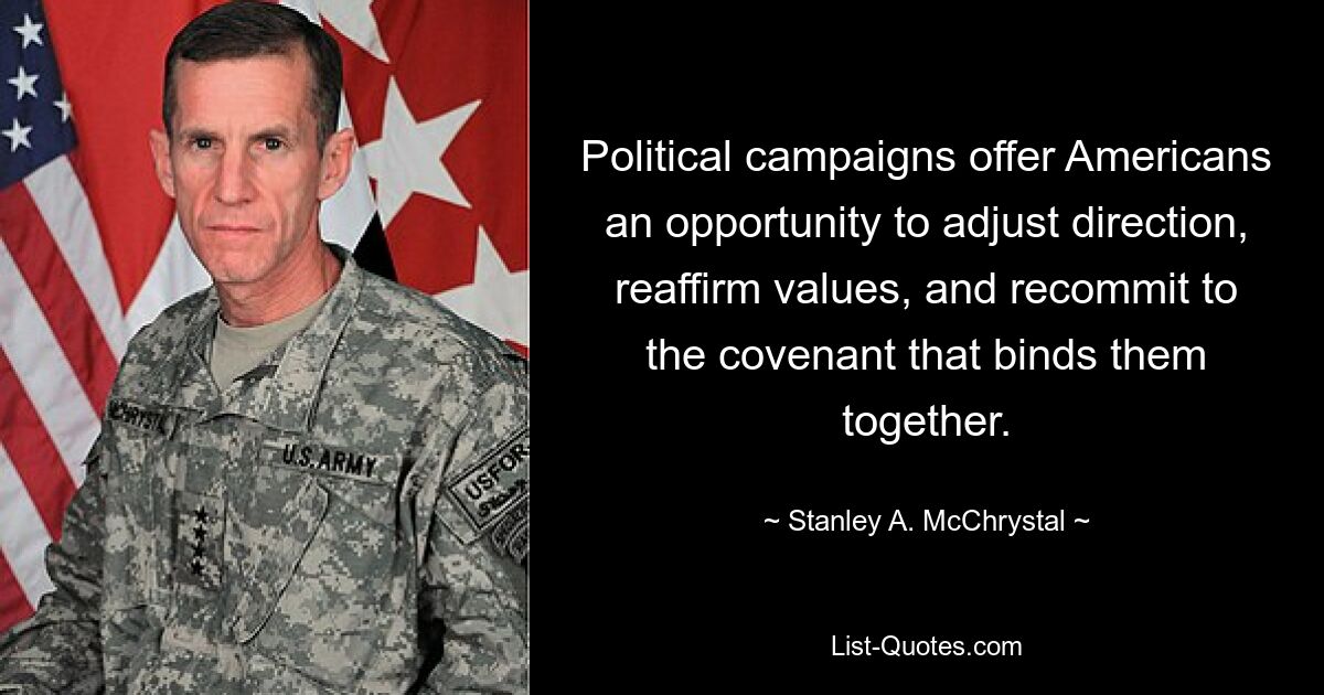 Political campaigns offer Americans an opportunity to adjust direction, reaffirm values, and recommit to the covenant that binds them together. — © Stanley A. McChrystal