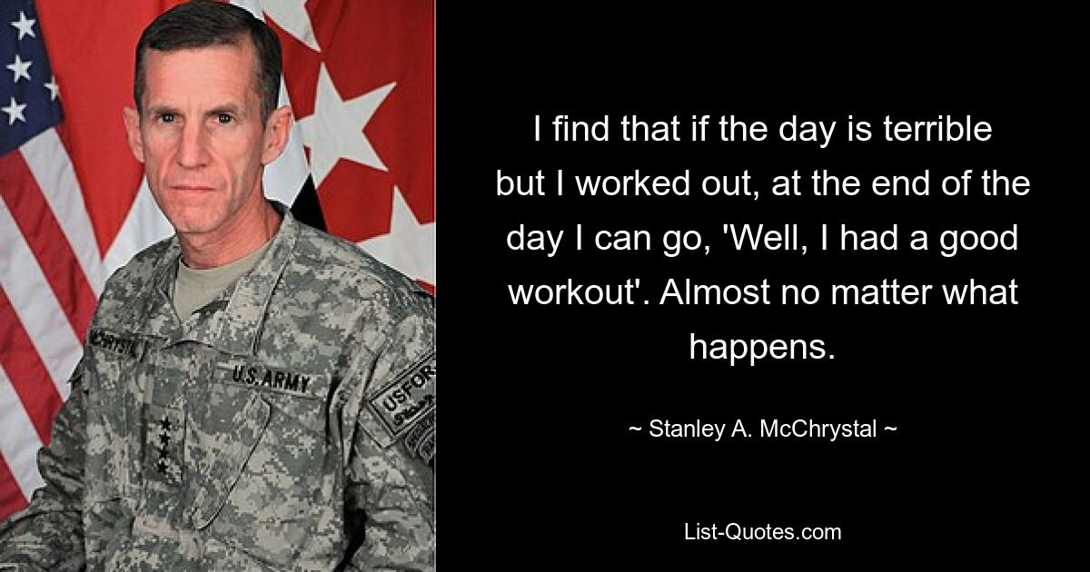 I find that if the day is terrible but I worked out, at the end of the day I can go, 'Well, I had a good workout'. Almost no matter what happens. — © Stanley A. McChrystal