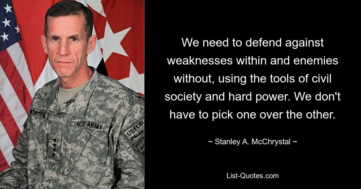 We need to defend against weaknesses within and enemies without, using the tools of civil society and hard power. We don't have to pick one over the other. — © Stanley A. McChrystal