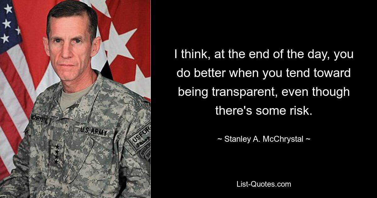 I think, at the end of the day, you do better when you tend toward being transparent, even though there's some risk. — © Stanley A. McChrystal