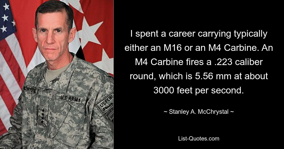 I spent a career carrying typically either an M16 or an M4 Carbine. An M4 Carbine fires a .223 caliber round, which is 5.56 mm at about 3000 feet per second. — © Stanley A. McChrystal