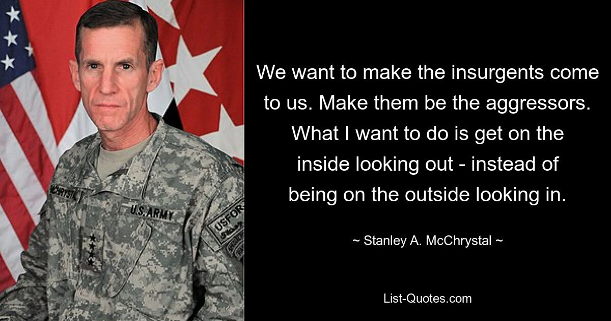 We want to make the insurgents come to us. Make them be the aggressors. What I want to do is get on the inside looking out - instead of being on the outside looking in. — © Stanley A. McChrystal