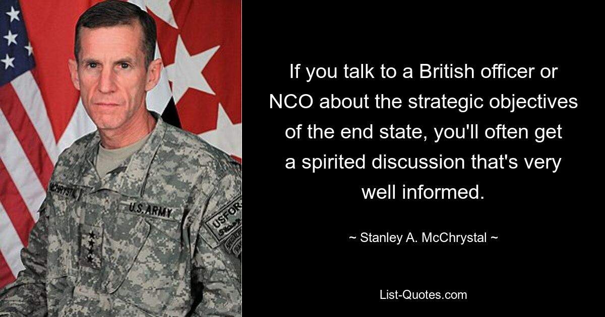 If you talk to a British officer or NCO about the strategic objectives of the end state, you'll often get a spirited discussion that's very well informed. — © Stanley A. McChrystal