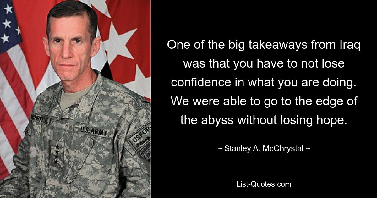 One of the big takeaways from Iraq was that you have to not lose confidence in what you are doing. We were able to go to the edge of the abyss without losing hope. — © Stanley A. McChrystal