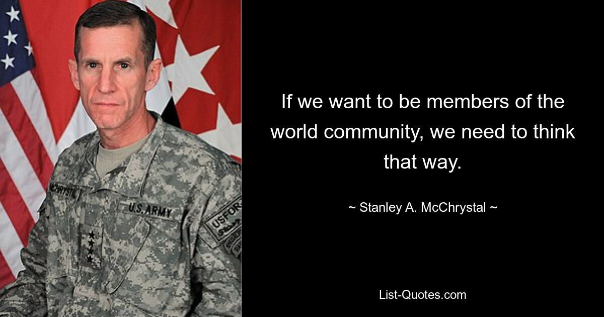 If we want to be members of the world community, we need to think that way. — © Stanley A. McChrystal