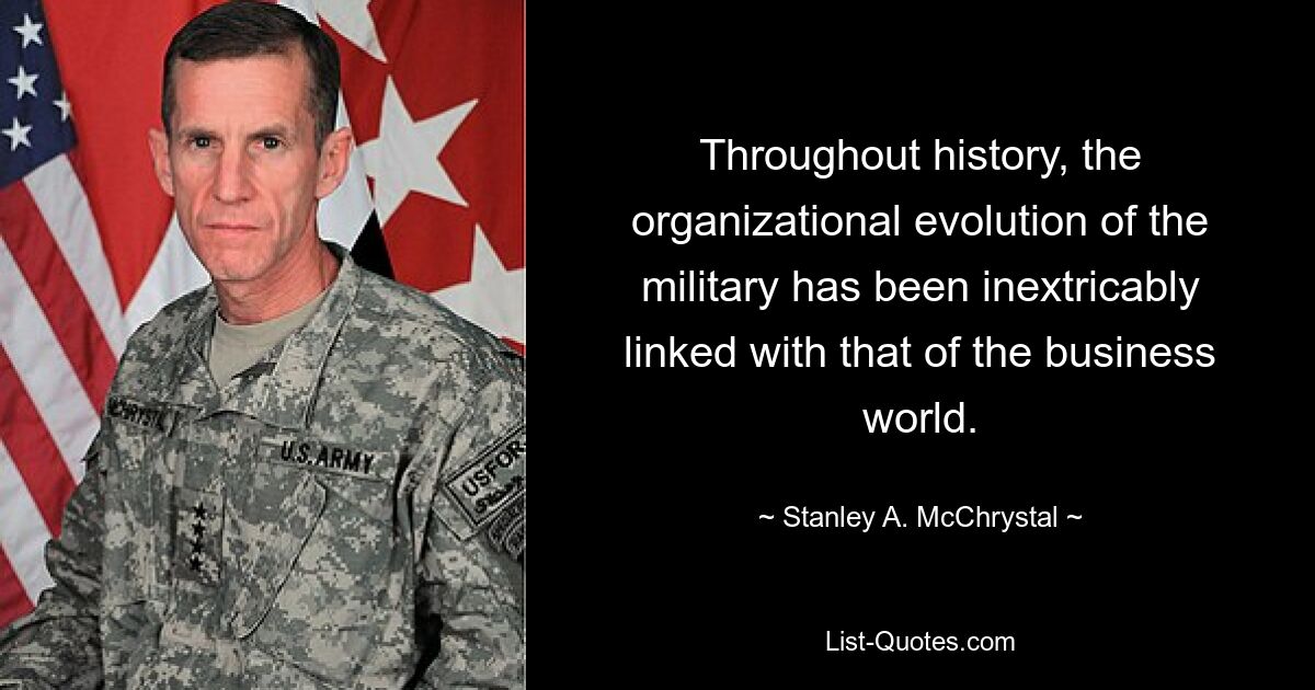 Throughout history, the organizational evolution of the military has been inextricably linked with that of the business world. — © Stanley A. McChrystal