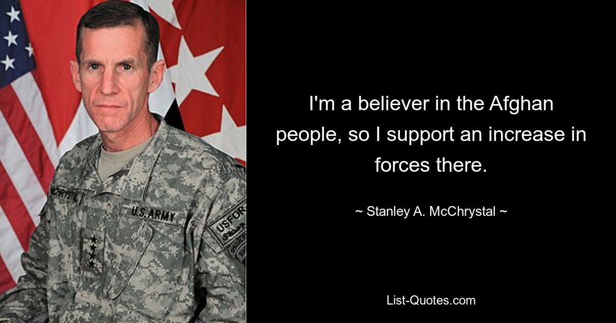 I'm a believer in the Afghan people, so I support an increase in forces there. — © Stanley A. McChrystal