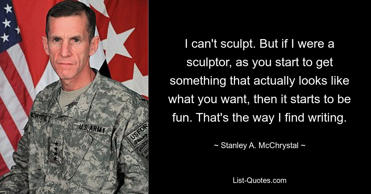 I can't sculpt. But if I were a sculptor, as you start to get something that actually looks like what you want, then it starts to be fun. That's the way I find writing. — © Stanley A. McChrystal