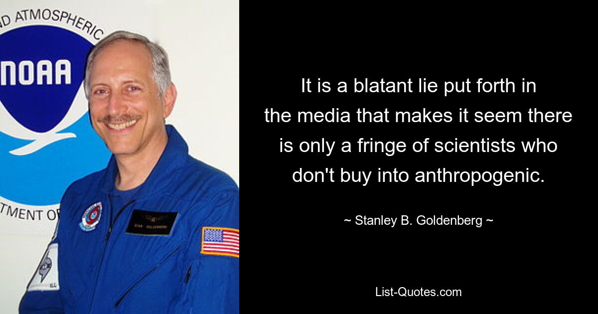 It is a blatant lie put forth in the media that makes it seem there is only a fringe of scientists who don't buy into anthropogenic. — © Stanley B. Goldenberg