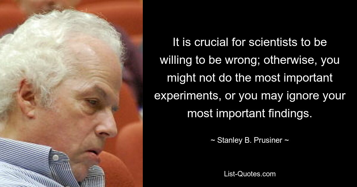 It is crucial for scientists to be willing to be wrong; otherwise, you might not do the most important experiments, or you may ignore your most important findings. — © Stanley B. Prusiner