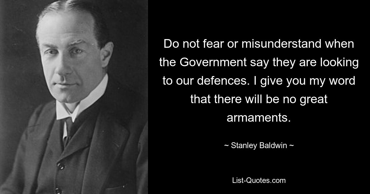 Do not fear or misunderstand when the Government say they are looking to our defences. I give you my word that there will be no great armaments. — © Stanley Baldwin