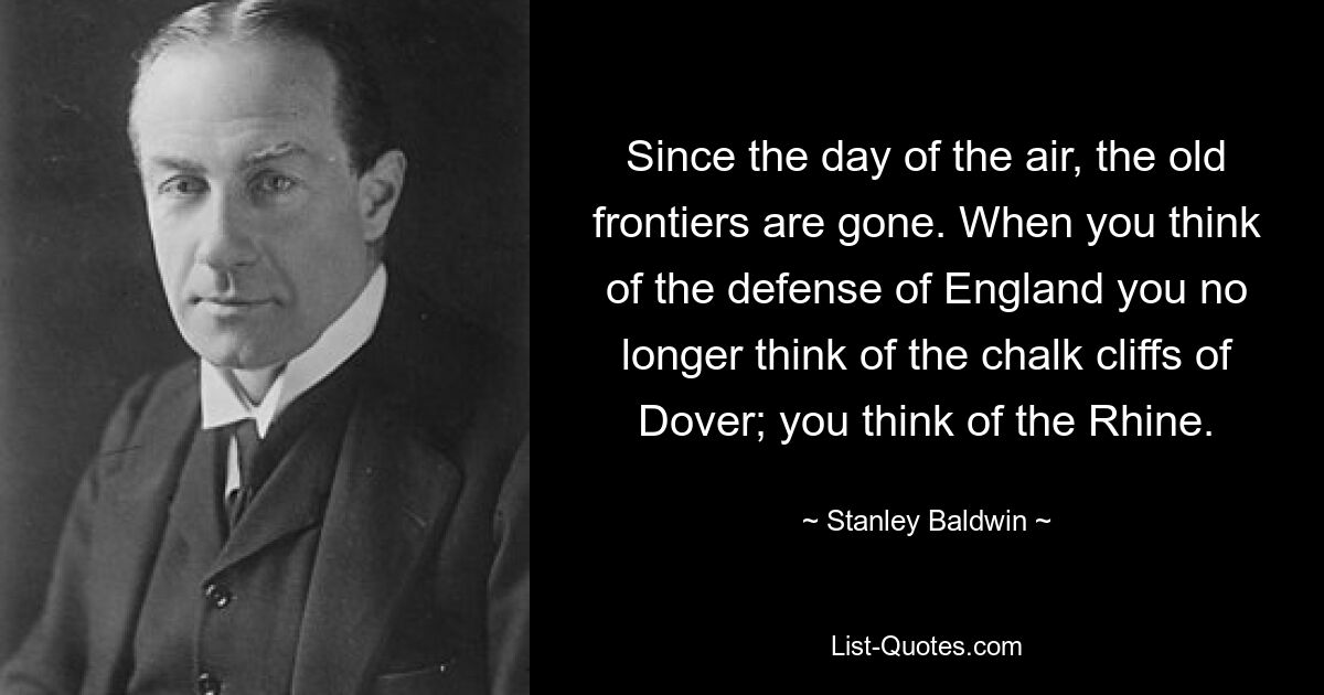 Since the day of the air, the old frontiers are gone. When you think of the defense of England you no longer think of the chalk cliffs of Dover; you think of the Rhine. — © Stanley Baldwin