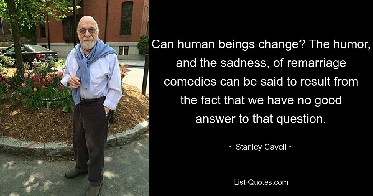 Can human beings change? The humor, and the sadness, of remarriage comedies can be said to result from the fact that we have no good answer to that question. — © Stanley Cavell