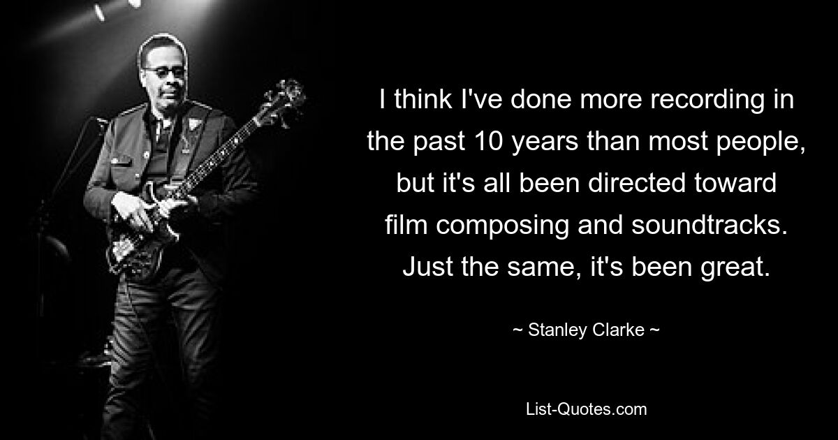 I think I've done more recording in the past 10 years than most people, but it's all been directed toward film composing and soundtracks. Just the same, it's been great. — © Stanley Clarke